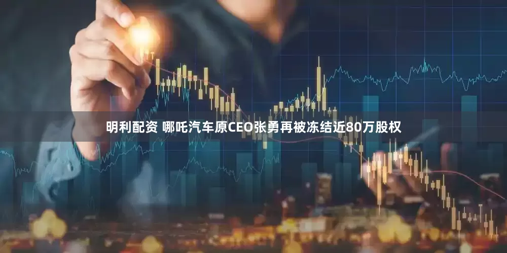明利配资 哪吒汽车原CEO张勇再被冻结近80万股权