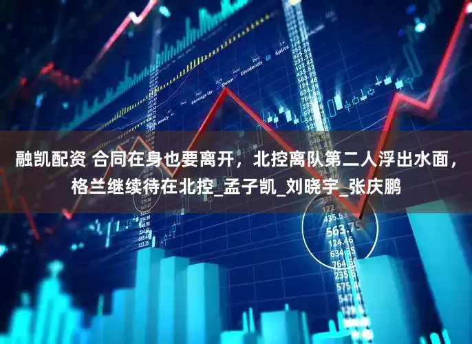 融凯配资 合同在身也要离开，北控离队第二人浮出水面，格兰继续待在北控_孟子凯_刘晓宇_张庆鹏