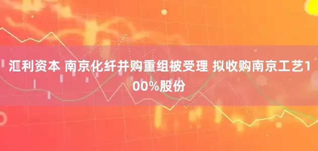 汇利资本 南京化纤并购重组被受理 拟收购南京工艺100%股份