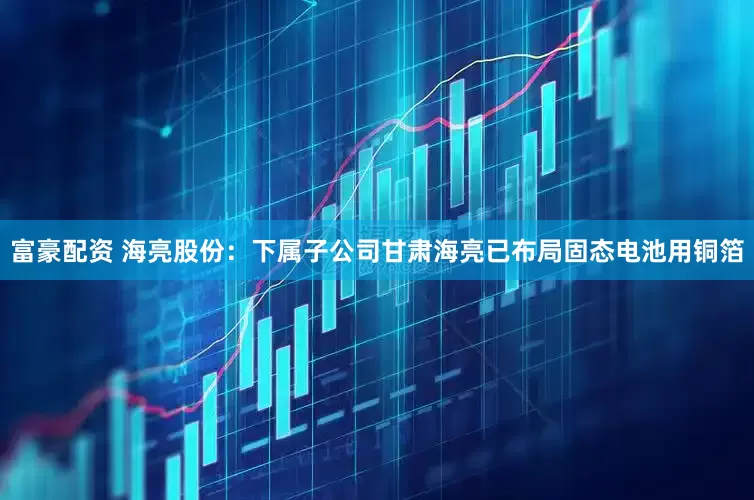 富豪配资 海亮股份：下属子公司甘肃海亮已布局固态电池用铜箔