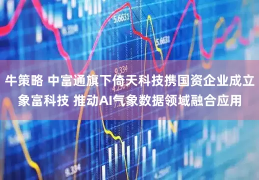 牛策略 中富通旗下倚天科技携国资企业成立象富科技 推动AI气象数据领域融合应用