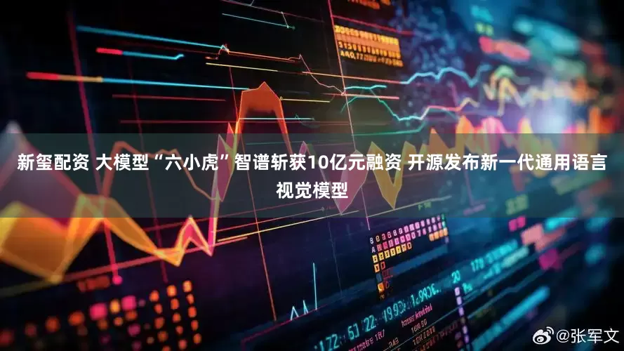 新玺配资 大模型“六小虎”智谱斩获10亿元融资 开源发布新一代通用语言视觉模型