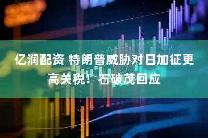 亿润配资 特朗普威胁对日加征更高关税！石破茂回应