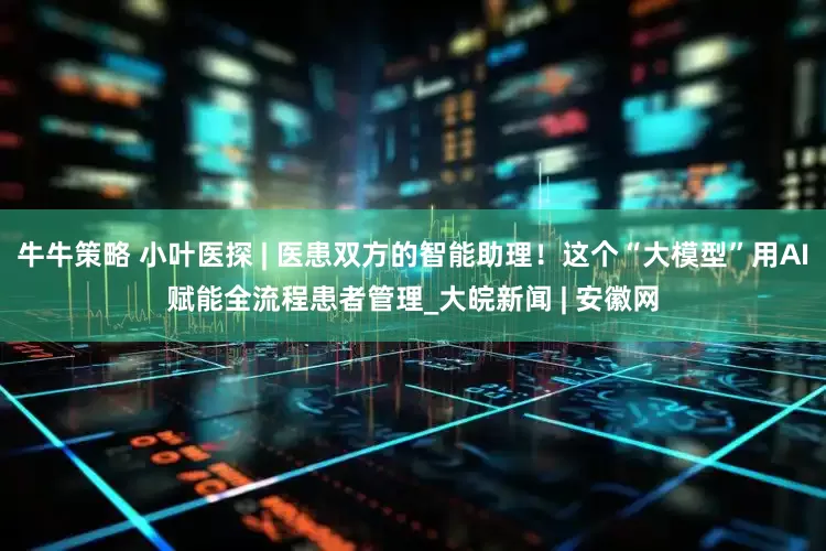 牛牛策略 小叶医探 | 医患双方的智能助理！这个“大模型”用AI赋能全流程患者管理_大皖新闻 | 安徽网