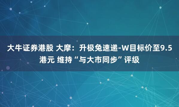 大牛证券港股 大摩：升极兔速递-W目标价至9.5港元 维持“与大市同步”评级