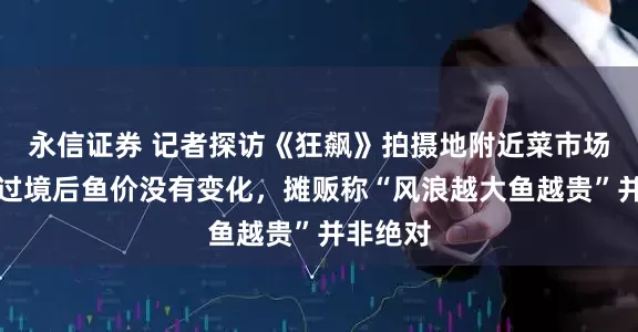 永信证券 记者探访《狂飙》拍摄地附近菜市场：台风过境后鱼价没有变化，摊贩称“风浪越大鱼越贵”并非绝对