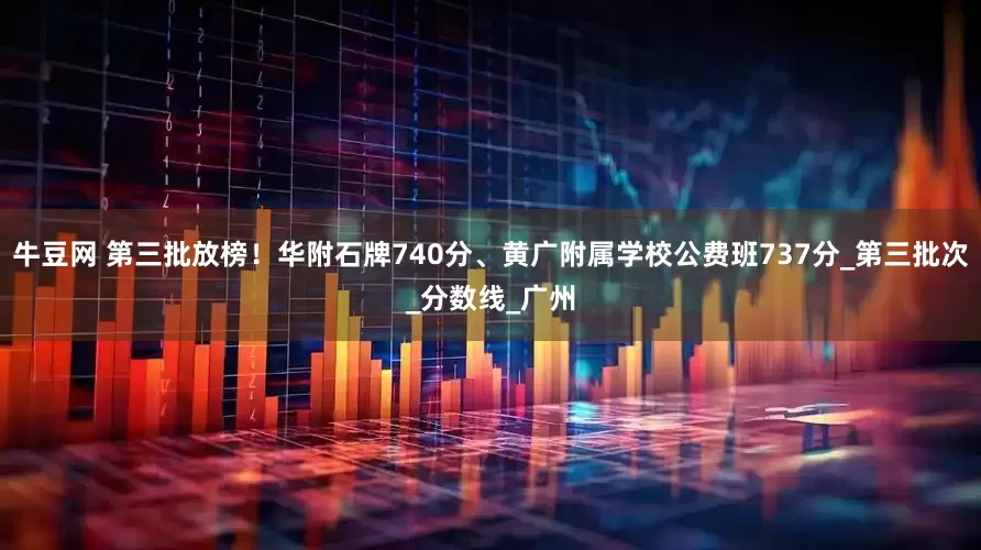 牛豆网 第三批放榜！华附石牌740分、黄广附属学校公费班737分_第三批次_分数线_广州