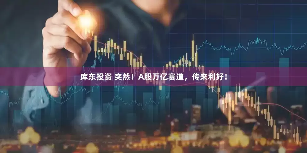 库东投资 突然！A股万亿赛道，传来利好！
