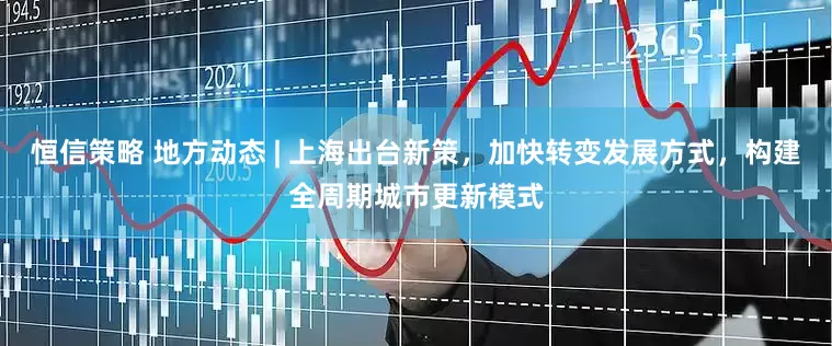 恒信策略 地方动态 | 上海出台新策，加快转变发展方式，构建全周期城市更新模式