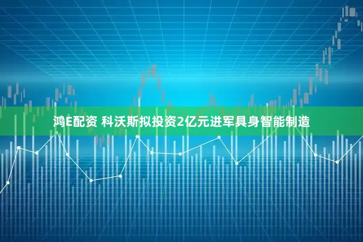 鸿E配资 科沃斯拟投资2亿元进军具身智能制造