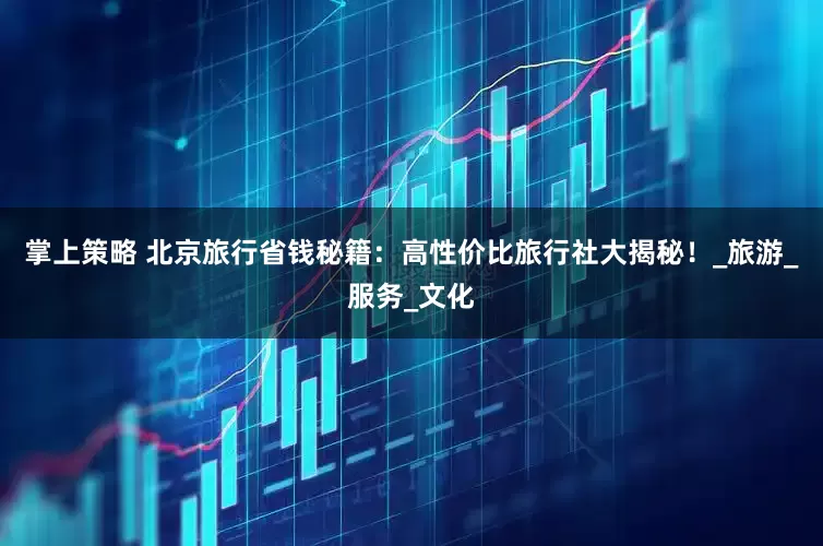 掌上策略 北京旅行省钱秘籍：高性价比旅行社大揭秘！_旅游_服务_文化