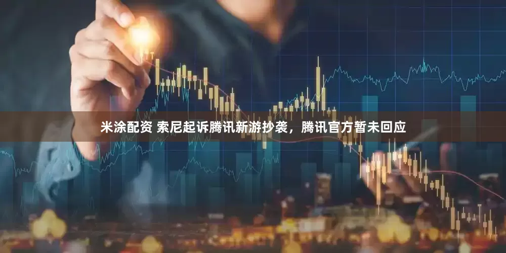 米涂配资 索尼起诉腾讯新游抄袭，腾讯官方暂未回应