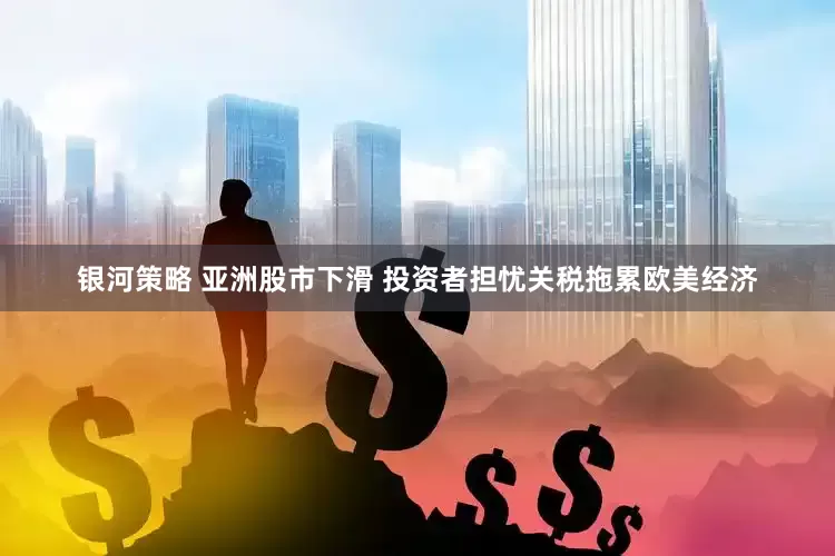 银河策略 亚洲股市下滑 投资者担忧关税拖累欧美经济