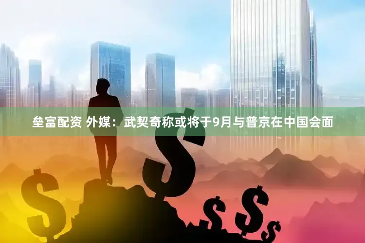 垒富配资 外媒：武契奇称或将于9月与普京在中国会面