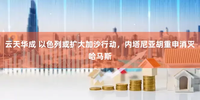 云天华成 以色列或扩大加沙行动，内塔尼亚胡重申消灭哈马斯