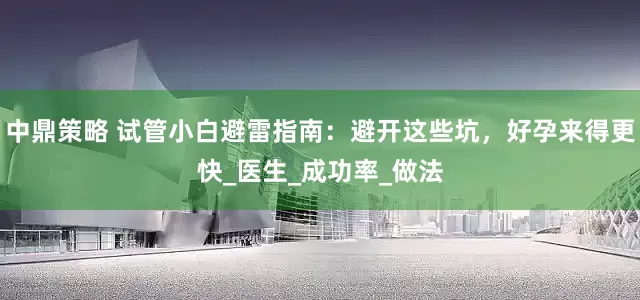 中鼎策略 试管小白避雷指南：避开这些坑，好孕来得更快_医生_成功率_做法