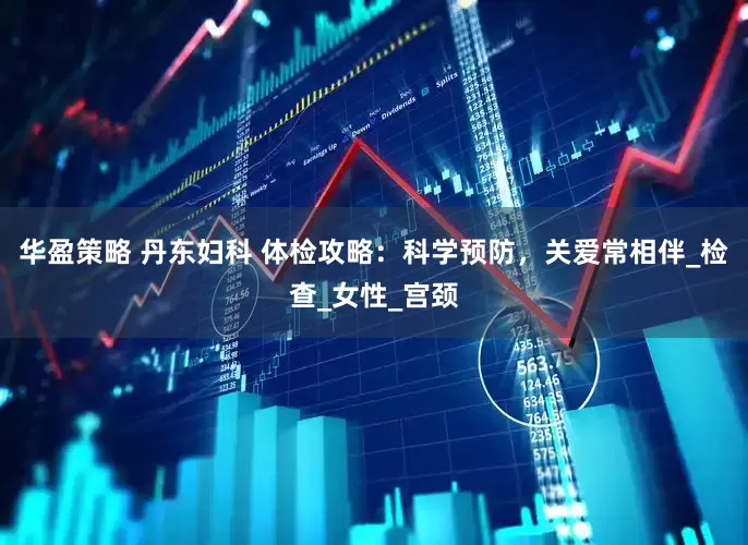 华盈策略 丹东妇科 体检攻略：科学预防，关爱常相伴_检查_女性_宫颈