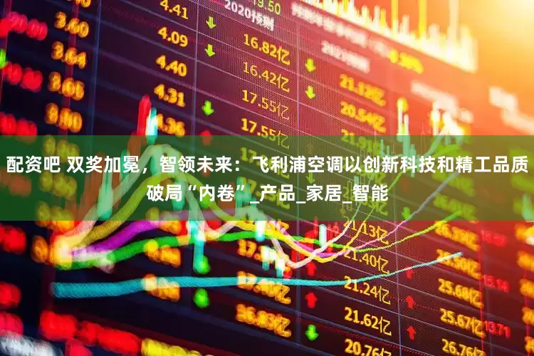 配资吧 双奖加冕，智领未来：飞利浦空调以创新科技和精工品质破局“内卷”_产品_家居_智能