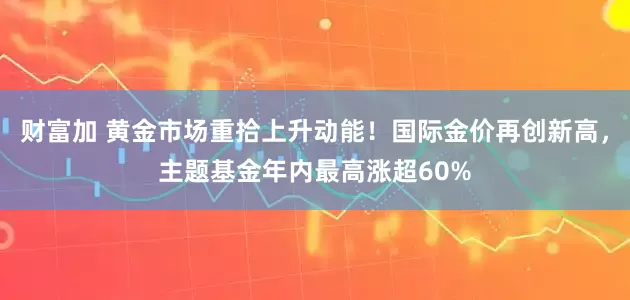 财富加 黄金市场重拾上升动能！国际金价再创新高，主题基金年内最高涨超60%