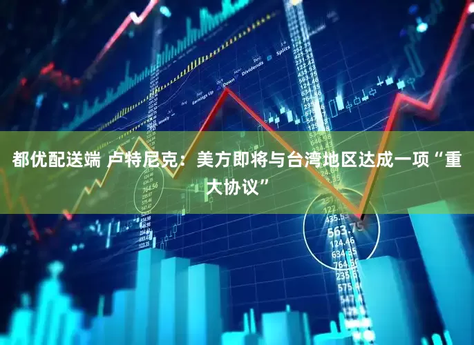 都优配送端 卢特尼克：美方即将与台湾地区达成一项“重大协议”
