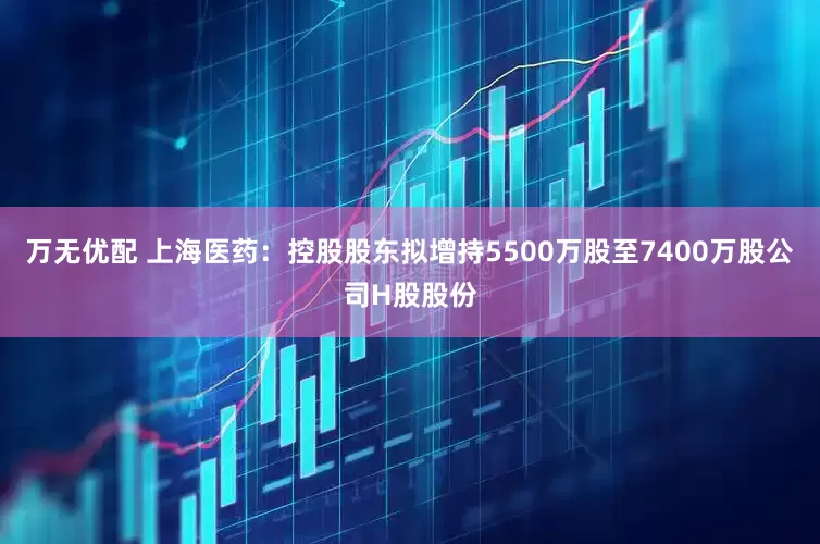 万无优配 上海医药：控股股东拟增持5500万股至7400万股公司H股股份
