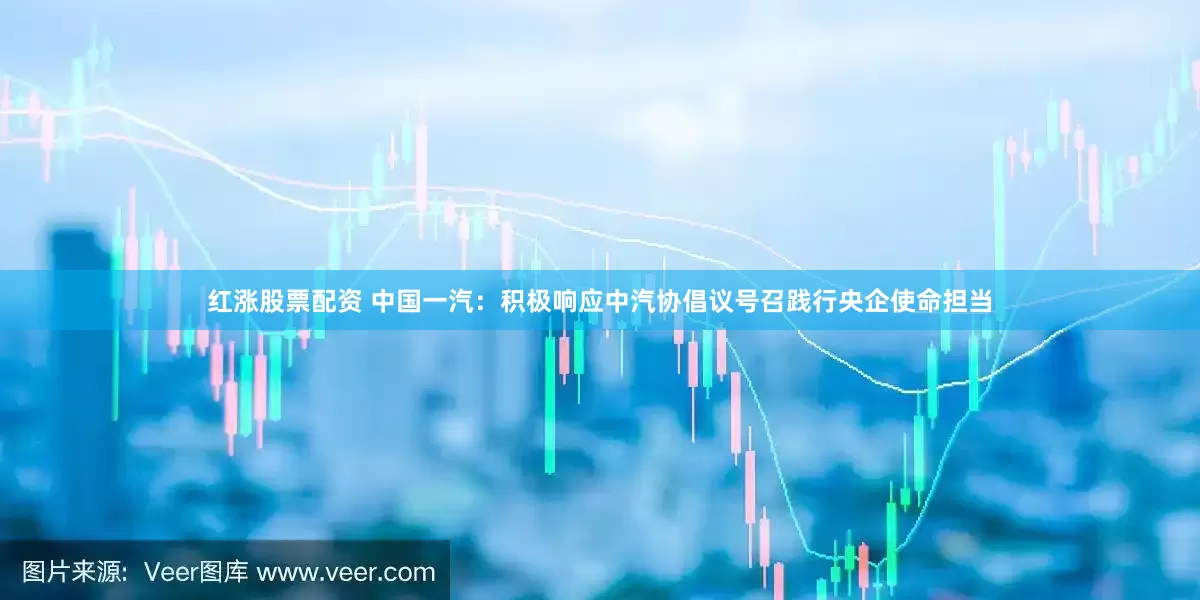 红涨股票配资 中国一汽：积极响应中汽协倡议号召践行央企使命担当