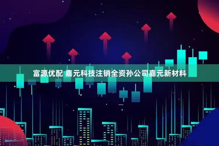 富源优配 嘉元科技注销全资孙公司嘉元新材料