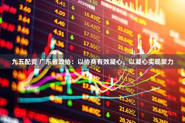 九五配资 广东省政协：以协商有效凝心、以凝心实现聚力