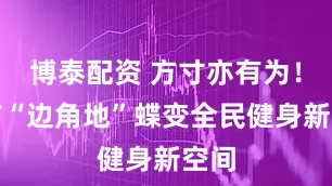 博泰配资 方寸亦有为！城市“边角地”蝶变全民健身新空间